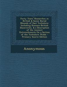 Forty Years' Researches in British & Saxon Burial Mounds of East Yorkshire: Including Romano-British Discoveries, & a Description of the Ancient Entre di Anonymous edito da Nabu Press
