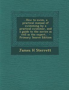 ...How to Swim, a Practical Manual of Swimming by a Practical Swimmer, and a Guide to the Novice as Well as the Expert.. - Primary Source Edition di James H. Sterrett edito da Nabu Press