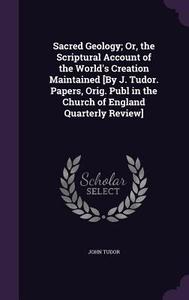 Sacred Geology; Or, The Scriptural Account Of The World's Creation Maintained [by J. Tudor. Papers, Orig. Publ In The Church Of England Quarterly Revi di John Tudor edito da Palala Press