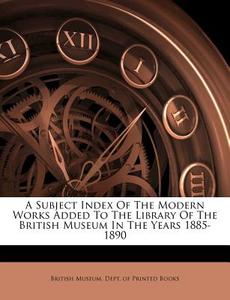 A Subject Index Of The Modern Works Added To The Library Of The British Museum In The Years 1885-1890 edito da Nabu Press