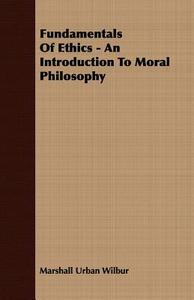 Fundamentals Of Ethics - An Introduction To Moral Philosophy di Marshall Urban Wilbur edito da Fisher Press