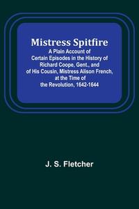 Mistress Spitfire; A Plain Account of Certain Episodes in the History of Richard Coope, Gent., and of His Cousin, Mistress Alison French, at the Time  di J. S. Fletcher edito da Alpha Editions