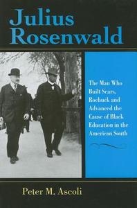 Julius Rosenwald: The Man Who Built Sears, Roebuck and Advanced the Cause of Black Education in the American South di Peter Max Ascoli edito da Indiana University Press