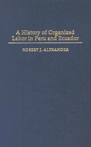 A History of Organized Labor in Peru and Ecuador di Robert Alexander edito da Praeger