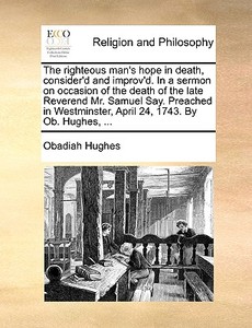 The Righteous Man's Hope In Death, Consider'd And Improv'd. In A Sermon On Occasion Of The Death Of The Late Reverend Mr. Samuel Say. Preached In West di Obadiah Hughes edito da Gale Ecco, Print Editions