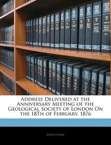 Address Delivered At The Anniversary Meeting Of The Geological Society Of London On The 18th Of February, 1876 di John Evans edito da Bibliobazaar, Llc