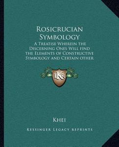 Rosicrucian Symbology: A Treatise Wherein the Discerning Ones Will Find the Elements of Constructive Symbology and Certain Other Things di Khei edito da Kessinger Publishing