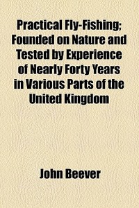 Practical Fly-fishing; Founded On Nature And Tested By Experience Of Nearly Forty Years In Various Parts Of The United Kingdom di John Beever edito da General Books Llc