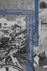 Don't Get Naked in Transition - Monochrome: A Real Beginner's Guide to Triathlon di Ian Stuart Kelly edito da Createspace Independent Publishing Platform