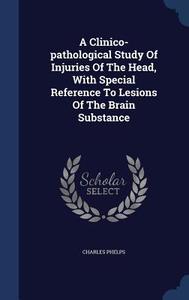 A Clinico-pathological Study Of Injuries Of The Head, With Special Reference To Lesions Of The Brain Substance di Charles Phelps edito da Sagwan Press