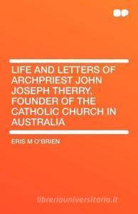Life and Letters of Archpriest John Joseph Therry, Founder of the Catholic Church in Australia di Eris M O'Brien edito da HardPress Publishing
