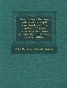 Yoga Sastra: The Yoga Sutras of Patenjali Examined: With a Notice of Swami Vivekananda's Yoga Philosophy - Primary Source Edition di John Murdoch, Patanjali edito da Nabu Press
