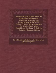 Memoria Que El Ministro de Relaciones Exteriores Presenta Al Congreso Extraordinario de 1879, Sobre El Conflicto Suscitado Por Chile Contra Las Republ di Peru Ministerio Relacion De Exteriores, Manuel Irigoyen edito da Nabu Press