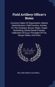 Field Artillery Officer's Notes: Covering Tables Of Organization, Battery Administration, Field Practice, Articles On The Compass, Buzzer, Maps, Targe di William Harold Caldwell edito da Sagwan Press