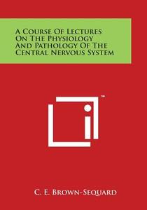 A Course of Lectures on the Physiology and Pathology of the Central Nervous System di C. E. Brown-Sequard edito da Literary Licensing, LLC