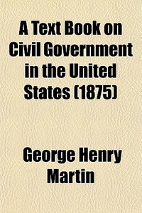 A Text Book On Civil Government In The United States di George Henry Martin edito da General Books Llc