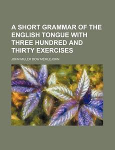 A Short Grammar of the English Tongue with Three Hundred and Thirty Exercises di John Miller Dow Meiklejohn edito da Rarebooksclub.com