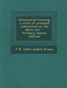 Ornamental Turning; A Work of Practical Instruction in the Above Art - Primary Source Edition di J. H. Lathe-Maker Evans edito da Nabu Press