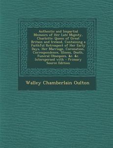Authentic and Impartial Memoirs of Her Late Majesty, Charlotte: Queen of Great Britain and Ireland, Containing a Faithful Retrospect of Her Early Days di Walley Chamberlain Oulton edito da Nabu Press
