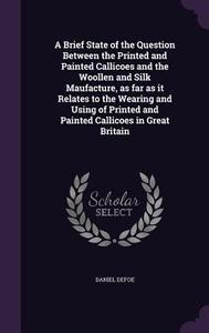 A Brief State Of The Question Between The Printed And Painted Callicoes And The Woollen And Silk Maufacture, As Far As It Relates To The Wearing And U di Daniel Defoe edito da Palala Press