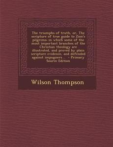 The Triumphs of Truth, Or, the Scripture of True Guide to Zion's Pilgrims; In Which Some of the Most Important Branches of the Christian Theology Are di Wilson Thompson edito da Nabu Press