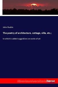 The poetry of architecture, cottage, villa, etc.; di John Ruskin edito da hansebooks