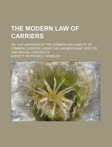 The Modern Law of Carriers; Or, the Limitation of the Common-Law Liability of Common Carriers Under the Law Merchant, Statute and Special Contracts di Everett Pepperrell Wheeler edito da Rarebooksclub.com