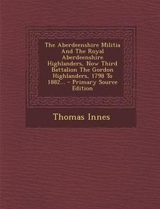 The Aberdeenshire Militia and the Royal Aberdeenshire Highlanders, Now Third Battalion the Gordon Highlanders, 1798 to 1882... di Thomas Innes edito da Nabu Press
