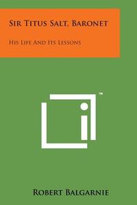 Sir Titus Salt, Baronet: His Life and Its Lessons di Robert Balgarnie edito da Literary Licensing, LLC