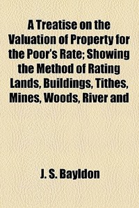 A Treatise On The Valuation Of Property For The Poor's Rate; Showing The Method Of Rating Lands, Buildings, Tithes, Mines, Woods, River And di J. S. Bayldon edito da General Books Llc