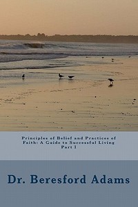Principles of Belief and Practices of Faith: A Guide to Successful Living Part I di Beresford Adams edito da Beresford Adams