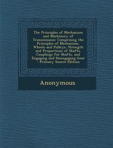 The Principles of Mechanism and Machinery of Transmission: Comprising the Principles of Mechanism, Wheels and Pulleys, Strength and Proportions of Sha di Anonymous edito da Nabu Press