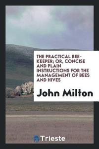 The Practical Bee-Keeper; Or, Concise and Plain Instructions for the Management of Bees and Hives di John Milton edito da Trieste Publishing