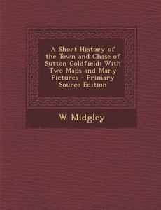 A Short History of the Town and Chase of Sutton Coldfield: With Two Maps and Many Pictures di W. Midgley edito da Nabu Press