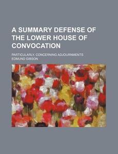 A Summary Defense Of The Lower House Of Convocation; Particularly, Concerning Adjournments di Edmund Gibson edito da General Books Llc