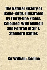 The Natural History Of Game-birds; Illustrated By Thirty-one Plates, Coloured; With Memoir And Portrait Of Sir T. Stamford Raffles di Sir William Jardine edito da General Books Llc