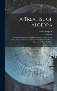 A Treatise of Algebra: Wherein the Principles Are Demonstrated ... to Which Is Added, the Geometrical Construction of a Great Number of Linea di Thomas Simpson edito da LEGARE STREET PR