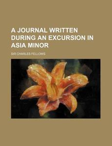 A Journal Written During An Excursion In Asia Minor di Charles Fellows, Sir Charles Fellows edito da General Books Llc