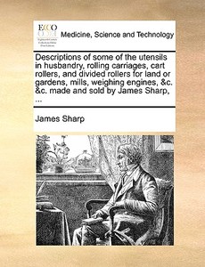 Descriptions Of Some Of The Utensils In Husbandry, Rolling Carriages, Cart Rollers, And Divided Rollers For Land Or Gardens, Mills, Weighing Engines,  di James Sharp edito da Gale Ecco, Print Editions