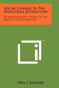 Social Change in the Industrial Revolution: An Application of Theory to the British Cotton Industry di Neil J. Smelser edito da Literary Licensing, LLC