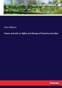 Tenure and toil; or, Rights and Wrongs of Property and Labor di John Gibbons edito da hansebooks