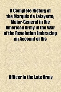 A Complete History Of The Marquis De Lafayette; Major-general In The American Army In The War Of The Revolution Embracing An Account Of His di Officer In the Late Army edito da General Books Llc