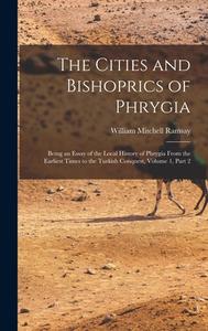 The Cities and Bishoprics of Phrygia: Being an Essay of the Local History of Phrygia From the Earliest Times to the Turkish Conquest, Volume 1, part 2 di William Mitchell Ramsay edito da LEGARE STREET PR