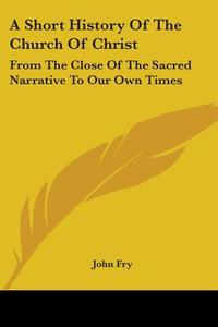 A Short History Of The Church Of Christ: From The Close Of The Sacred Narrative To Our Own Times di John Fry edito da Kessinger Publishing, Llc