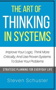 The Art of Thinking in Systems: Improve Your Logic, Think More Critically, and Use Proven Systems to Solve Your Problems - Strategic Planning for Ever di Steven Schuster edito da Createspace Independent Publishing Platform