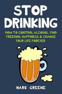 Stop Drinking: How to Control Alcohol, Find Freedom, Happiness & Change Your Life Forever di Mark Greene edito da Createspace Independent Publishing Platform