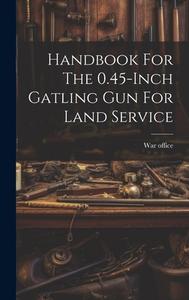 Handbook For The 0.45-inch Gatling Gun For Land Service di War Office edito da LEGARE STREET PR