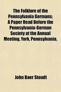 The Folklore Of The Pennsylvania Germans; A Paper Read Before The Pennsylvania-german Society At The Annual Meeting, York, Pennsylvania, di John Baer Stoudt edito da General Books Llc