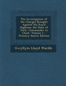 The Investigation of the Charges Brought Against His Royal Highness the Duke of York, Commander in Chief, Volume 1 di Gwyllym Lloyd Wardle edito da Nabu Press
