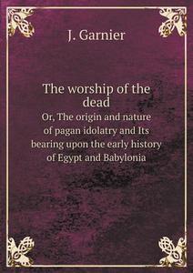 The Worship Of The Dead Or, The Origin And Nature Of Pagan Idolatry And Its Bearing Upon The Early History Of Egypt And Babylonia di Colonel J Garnier edito da Book On Demand Ltd.